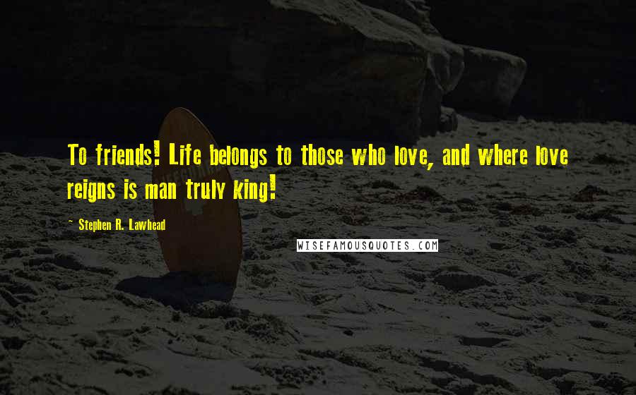 Stephen R. Lawhead Quotes: To friends! Life belongs to those who love, and where love reigns is man truly king!