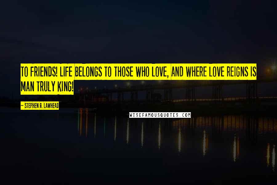 Stephen R. Lawhead Quotes: To friends! Life belongs to those who love, and where love reigns is man truly king!