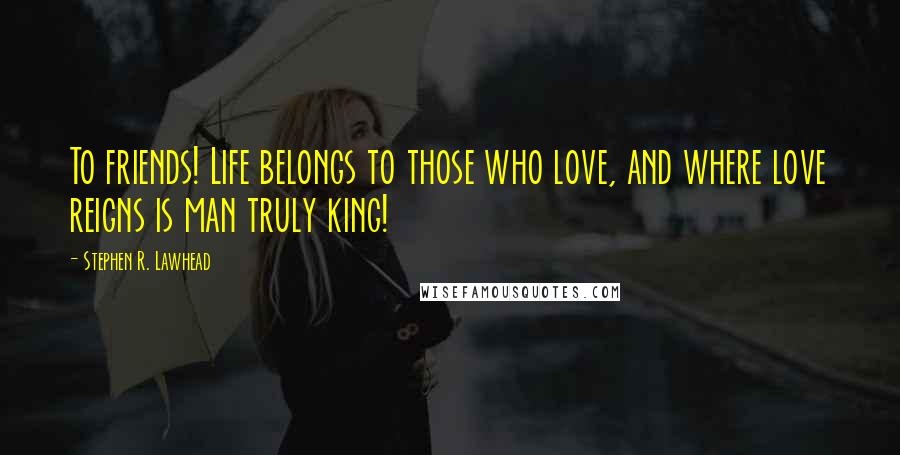 Stephen R. Lawhead Quotes: To friends! Life belongs to those who love, and where love reigns is man truly king!