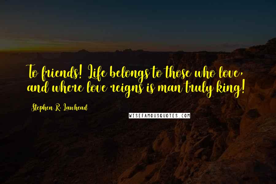 Stephen R. Lawhead Quotes: To friends! Life belongs to those who love, and where love reigns is man truly king!