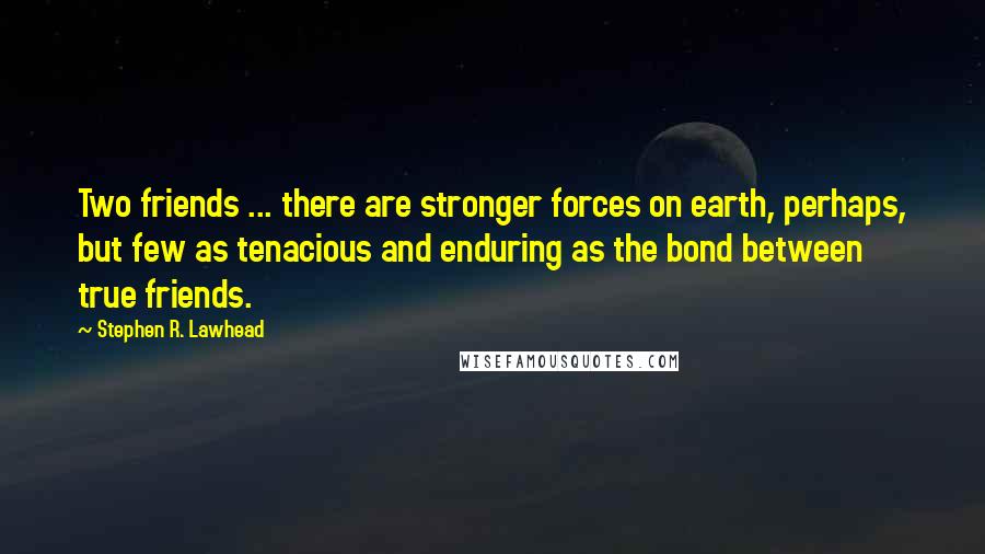 Stephen R. Lawhead Quotes: Two friends ... there are stronger forces on earth, perhaps, but few as tenacious and enduring as the bond between true friends.