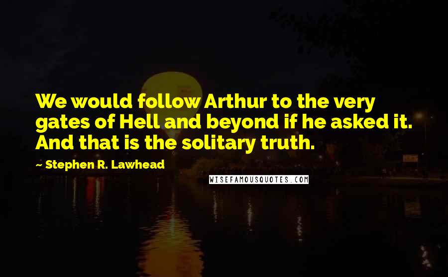 Stephen R. Lawhead Quotes: We would follow Arthur to the very gates of Hell and beyond if he asked it. And that is the solitary truth.