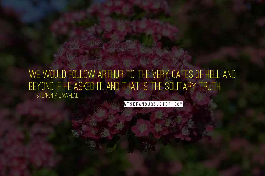 Stephen R. Lawhead Quotes: We would follow Arthur to the very gates of Hell and beyond if he asked it. And that is the solitary truth.