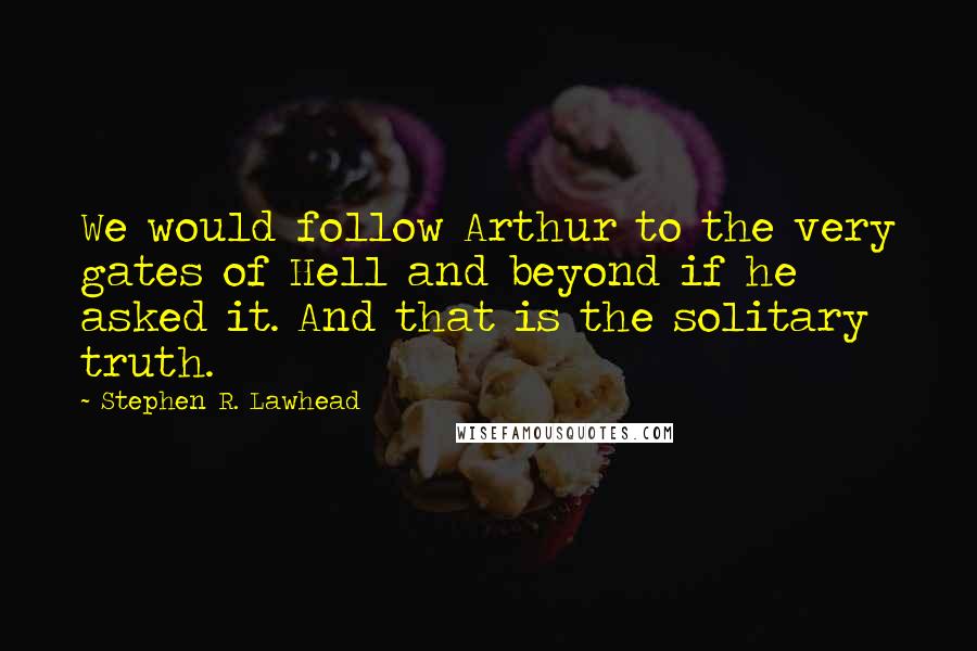 Stephen R. Lawhead Quotes: We would follow Arthur to the very gates of Hell and beyond if he asked it. And that is the solitary truth.