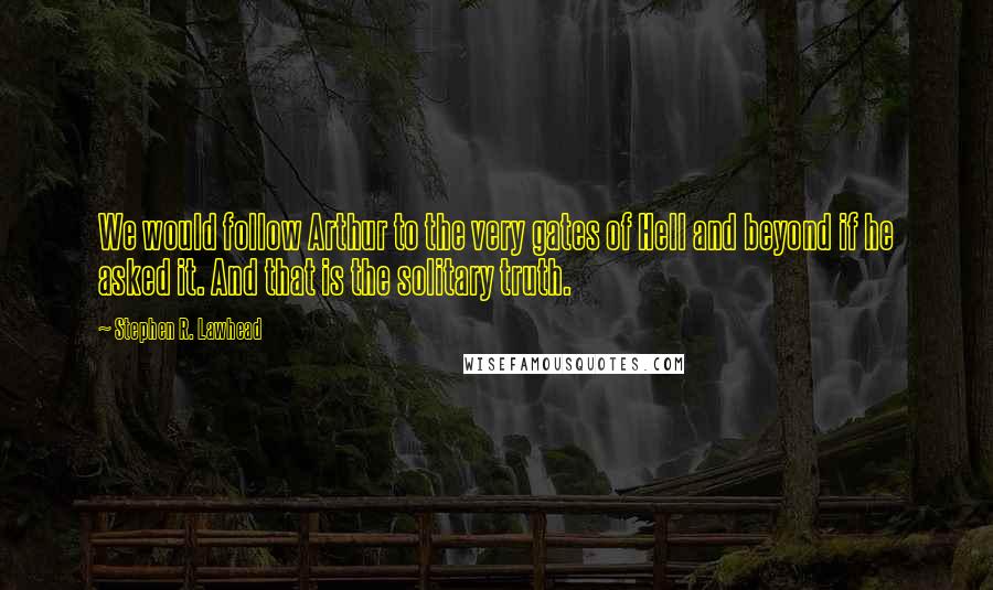Stephen R. Lawhead Quotes: We would follow Arthur to the very gates of Hell and beyond if he asked it. And that is the solitary truth.