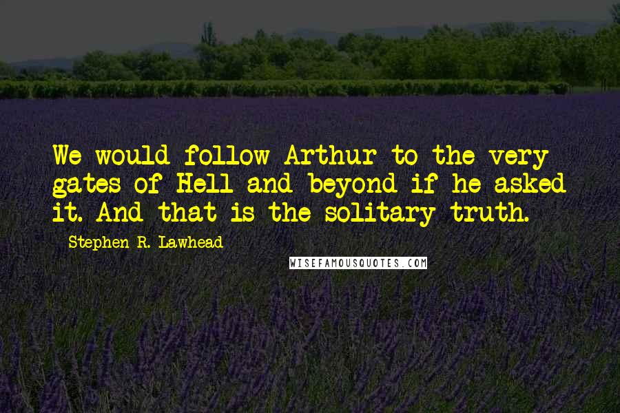 Stephen R. Lawhead Quotes: We would follow Arthur to the very gates of Hell and beyond if he asked it. And that is the solitary truth.