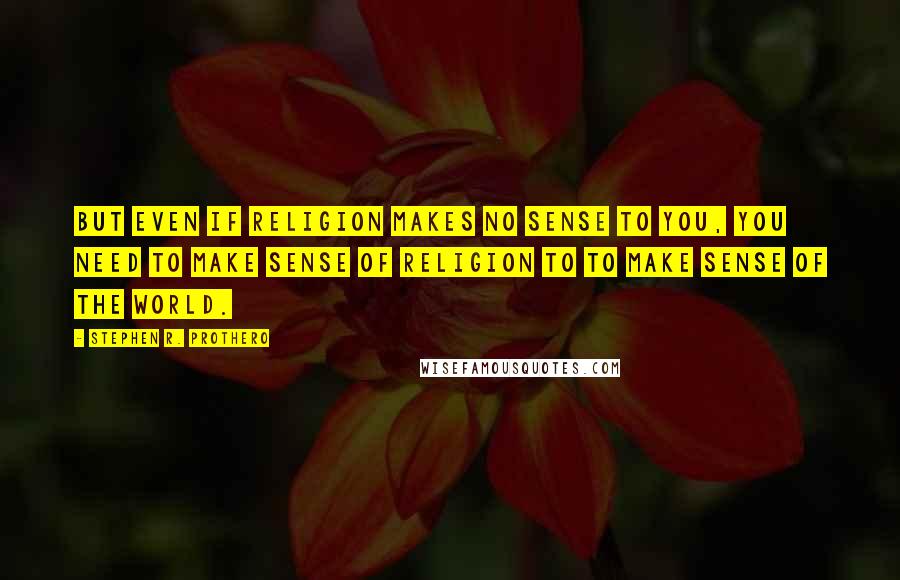 Stephen R. Prothero Quotes: But even if religion makes no sense to you, you need to make sense of religion to to make sense of the world.