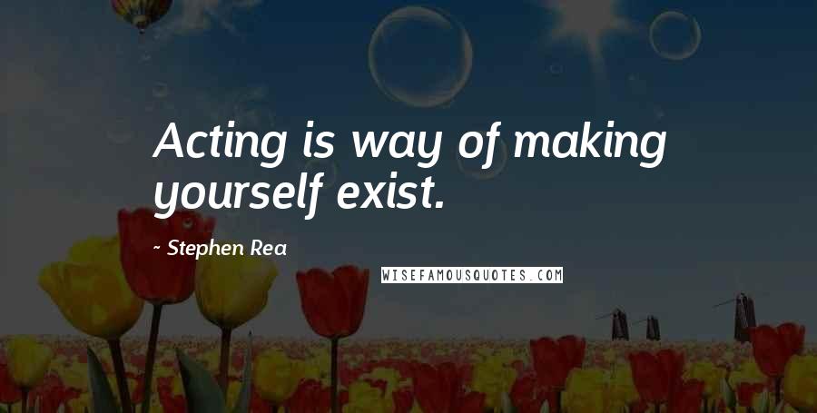 Stephen Rea Quotes: Acting is way of making yourself exist.