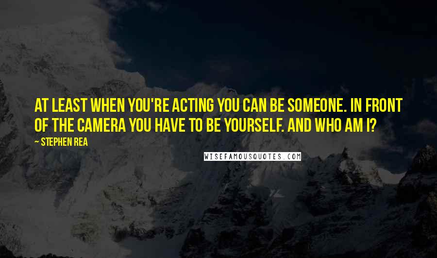 Stephen Rea Quotes: At least when you're acting you can be someone. In front of the camera you have to be yourself. And who am I?