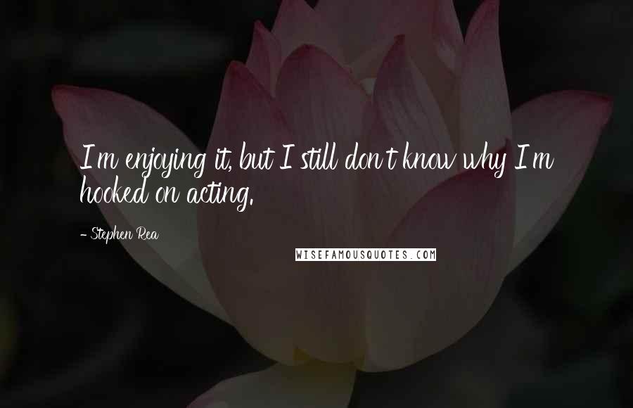 Stephen Rea Quotes: I'm enjoying it, but I still don't know why I'm hooked on acting.