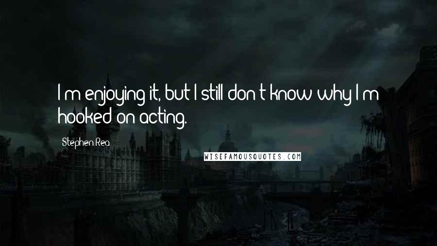 Stephen Rea Quotes: I'm enjoying it, but I still don't know why I'm hooked on acting.