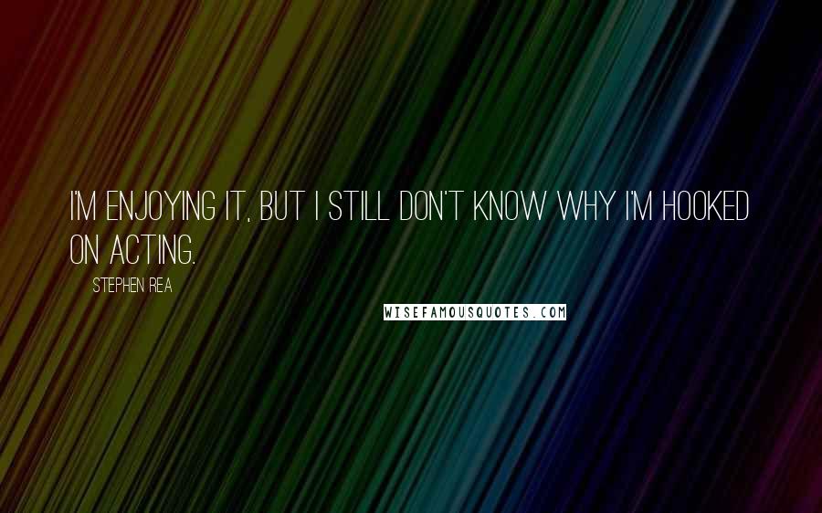Stephen Rea Quotes: I'm enjoying it, but I still don't know why I'm hooked on acting.