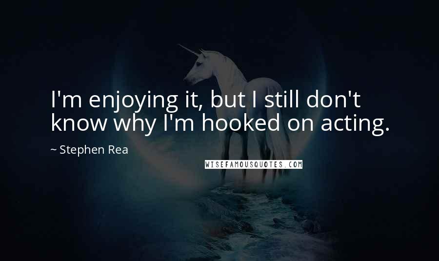 Stephen Rea Quotes: I'm enjoying it, but I still don't know why I'm hooked on acting.