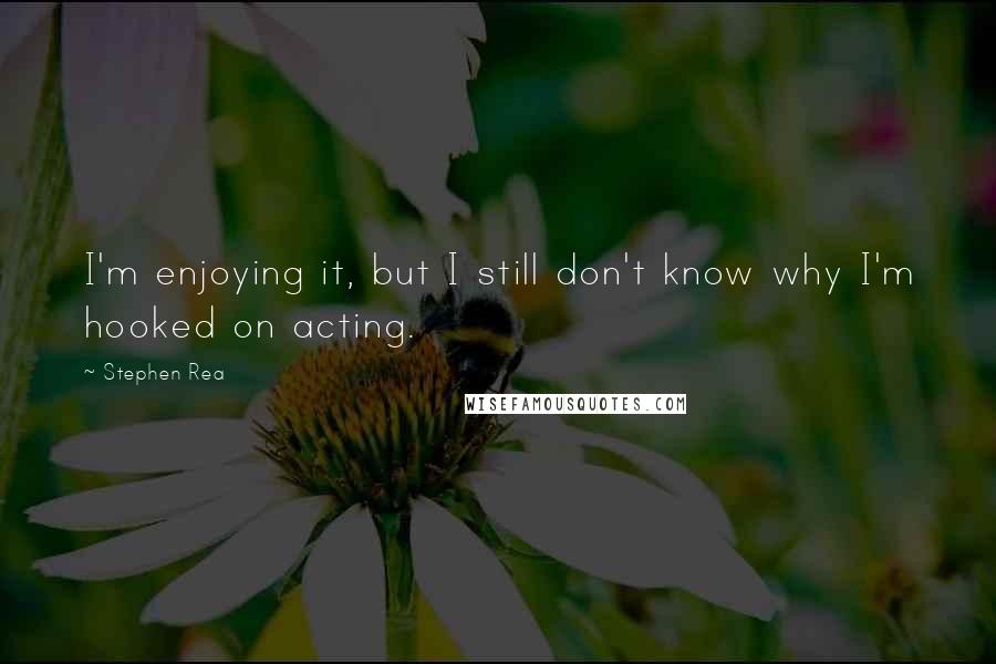 Stephen Rea Quotes: I'm enjoying it, but I still don't know why I'm hooked on acting.