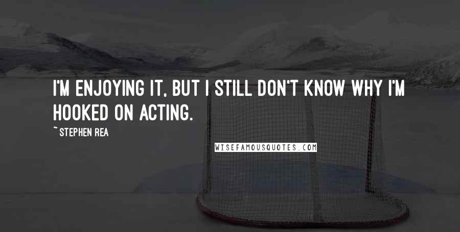Stephen Rea Quotes: I'm enjoying it, but I still don't know why I'm hooked on acting.
