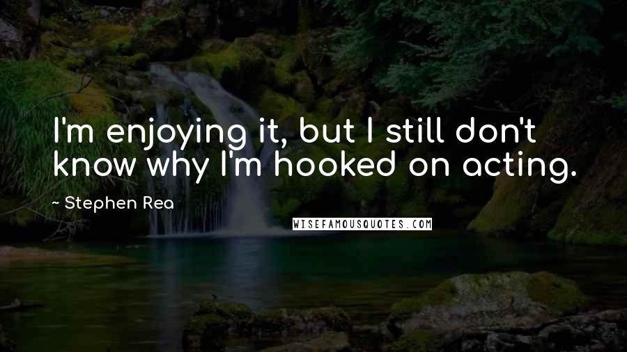Stephen Rea Quotes: I'm enjoying it, but I still don't know why I'm hooked on acting.