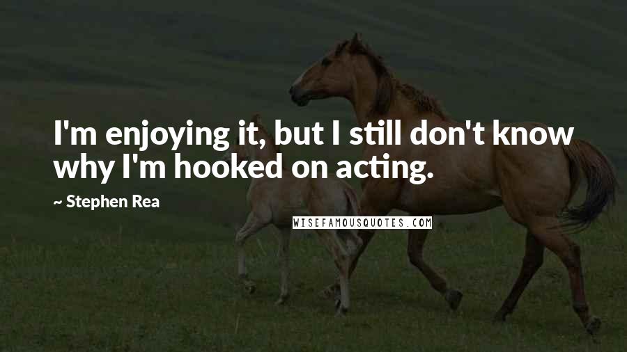 Stephen Rea Quotes: I'm enjoying it, but I still don't know why I'm hooked on acting.