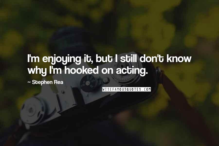 Stephen Rea Quotes: I'm enjoying it, but I still don't know why I'm hooked on acting.