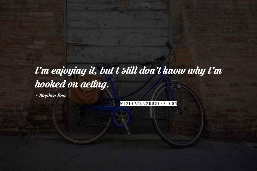Stephen Rea Quotes: I'm enjoying it, but I still don't know why I'm hooked on acting.