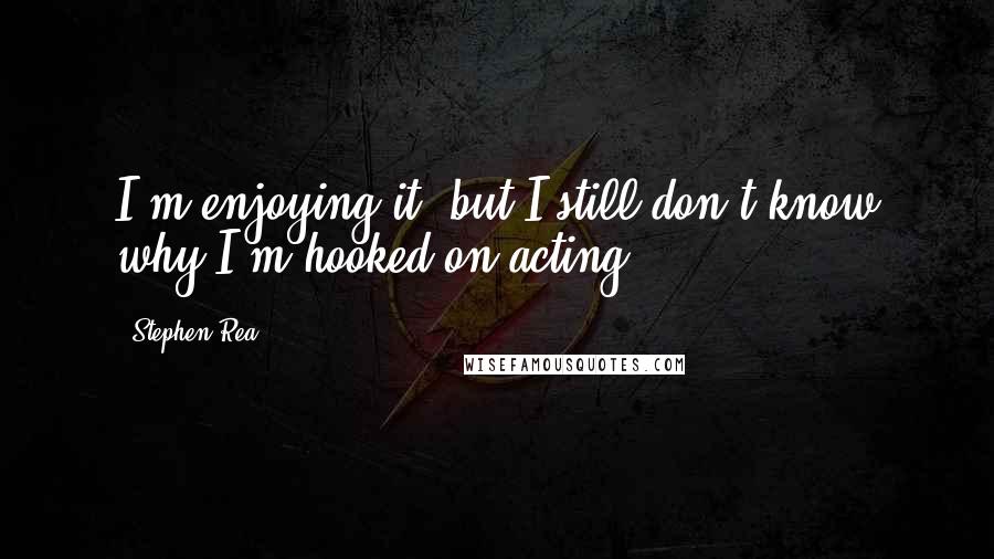 Stephen Rea Quotes: I'm enjoying it, but I still don't know why I'm hooked on acting.