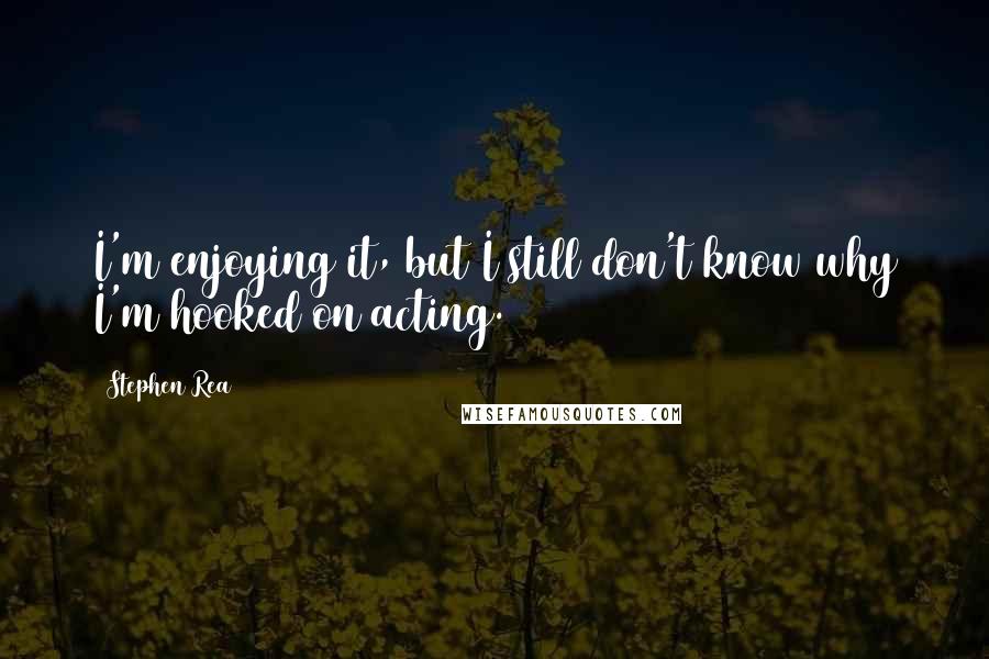 Stephen Rea Quotes: I'm enjoying it, but I still don't know why I'm hooked on acting.