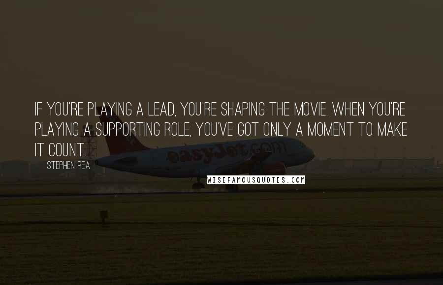 Stephen Rea Quotes: If you're playing a lead, you're shaping the movie. When you're playing a supporting role, you've got only a moment to make it count.