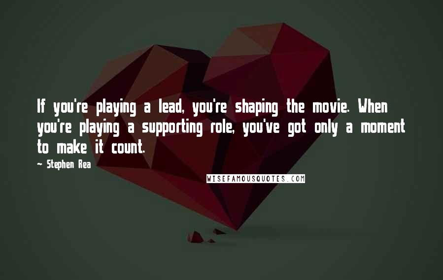 Stephen Rea Quotes: If you're playing a lead, you're shaping the movie. When you're playing a supporting role, you've got only a moment to make it count.