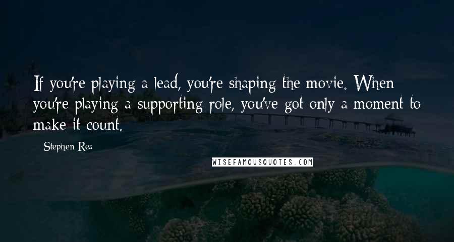 Stephen Rea Quotes: If you're playing a lead, you're shaping the movie. When you're playing a supporting role, you've got only a moment to make it count.