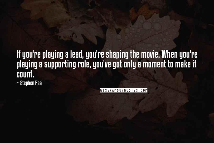 Stephen Rea Quotes: If you're playing a lead, you're shaping the movie. When you're playing a supporting role, you've got only a moment to make it count.