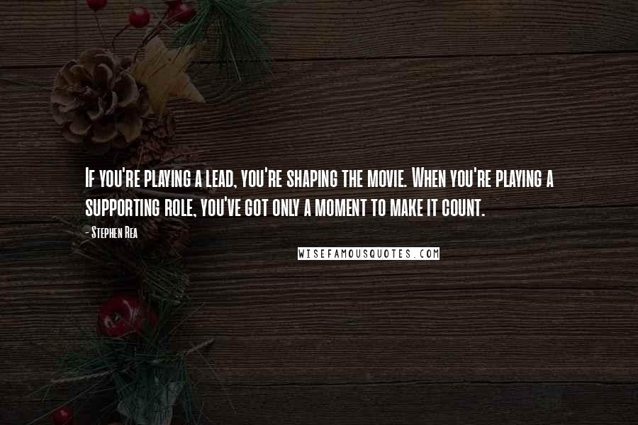 Stephen Rea Quotes: If you're playing a lead, you're shaping the movie. When you're playing a supporting role, you've got only a moment to make it count.