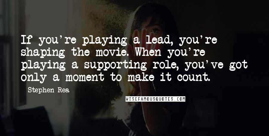 Stephen Rea Quotes: If you're playing a lead, you're shaping the movie. When you're playing a supporting role, you've got only a moment to make it count.