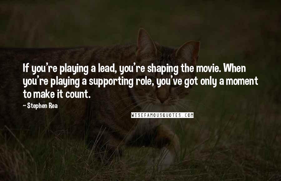 Stephen Rea Quotes: If you're playing a lead, you're shaping the movie. When you're playing a supporting role, you've got only a moment to make it count.