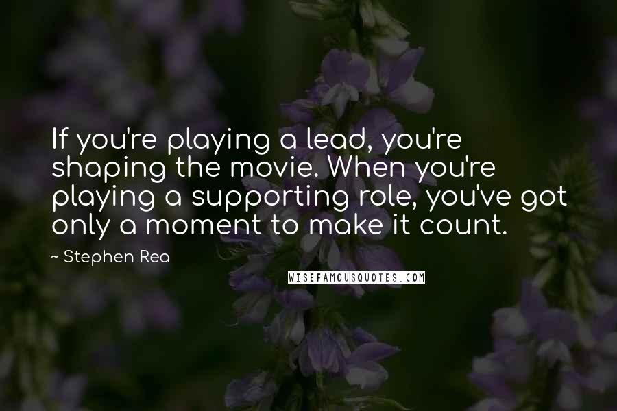 Stephen Rea Quotes: If you're playing a lead, you're shaping the movie. When you're playing a supporting role, you've got only a moment to make it count.