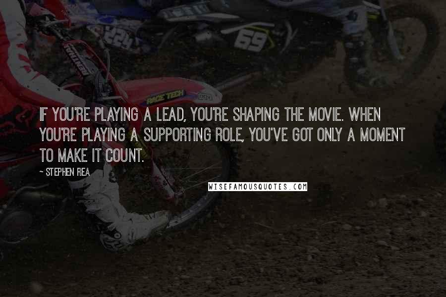 Stephen Rea Quotes: If you're playing a lead, you're shaping the movie. When you're playing a supporting role, you've got only a moment to make it count.