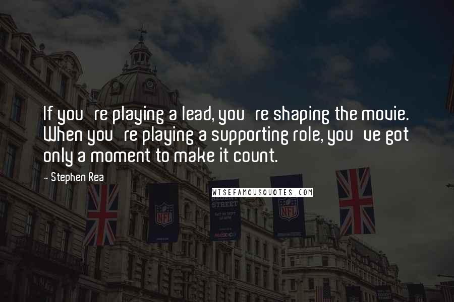 Stephen Rea Quotes: If you're playing a lead, you're shaping the movie. When you're playing a supporting role, you've got only a moment to make it count.