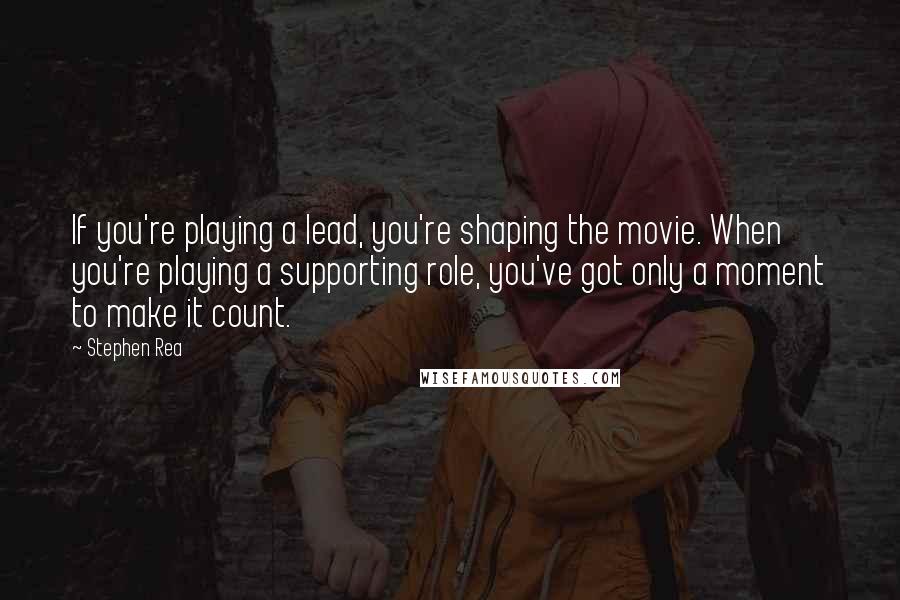 Stephen Rea Quotes: If you're playing a lead, you're shaping the movie. When you're playing a supporting role, you've got only a moment to make it count.