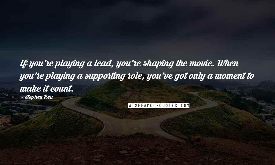 Stephen Rea Quotes: If you're playing a lead, you're shaping the movie. When you're playing a supporting role, you've got only a moment to make it count.