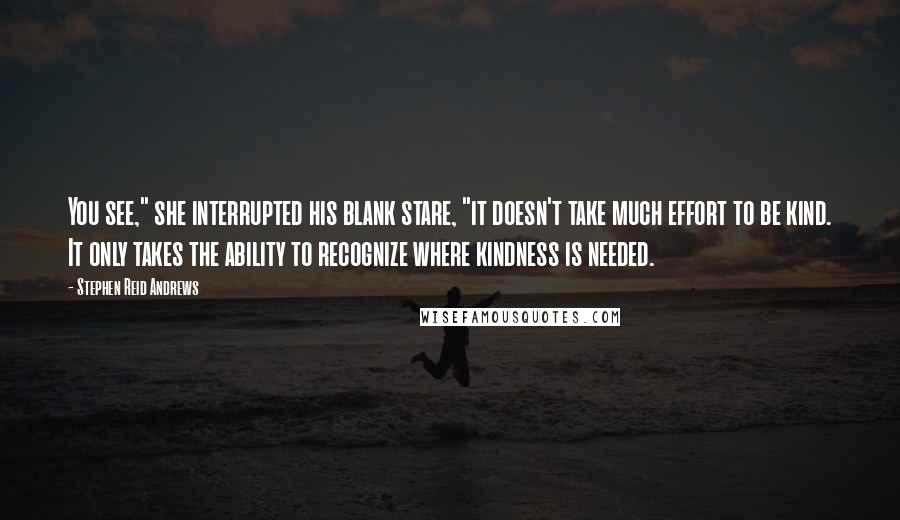 Stephen Reid Andrews Quotes: You see," she interrupted his blank stare, "it doesn't take much effort to be kind. It only takes the ability to recognize where kindness is needed.