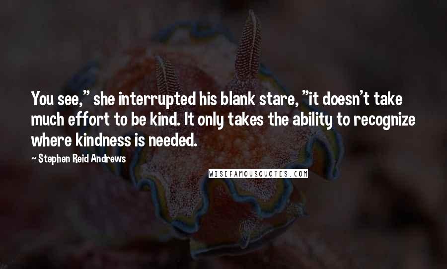 Stephen Reid Andrews Quotes: You see," she interrupted his blank stare, "it doesn't take much effort to be kind. It only takes the ability to recognize where kindness is needed.