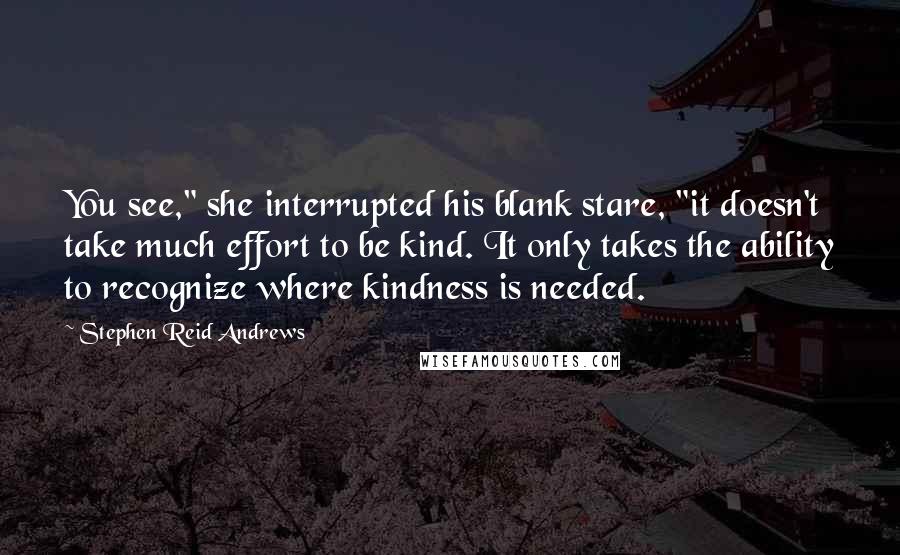 Stephen Reid Andrews Quotes: You see," she interrupted his blank stare, "it doesn't take much effort to be kind. It only takes the ability to recognize where kindness is needed.