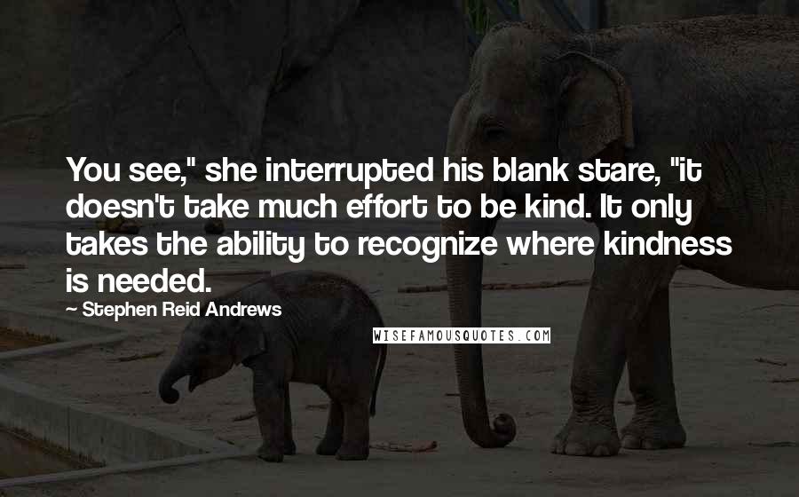 Stephen Reid Andrews Quotes: You see," she interrupted his blank stare, "it doesn't take much effort to be kind. It only takes the ability to recognize where kindness is needed.