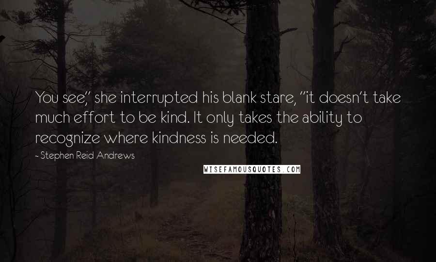 Stephen Reid Andrews Quotes: You see," she interrupted his blank stare, "it doesn't take much effort to be kind. It only takes the ability to recognize where kindness is needed.