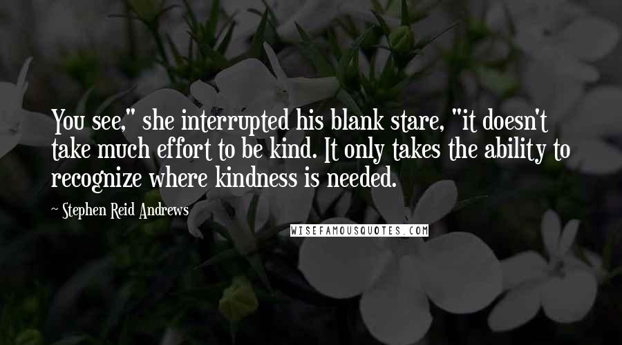 Stephen Reid Andrews Quotes: You see," she interrupted his blank stare, "it doesn't take much effort to be kind. It only takes the ability to recognize where kindness is needed.