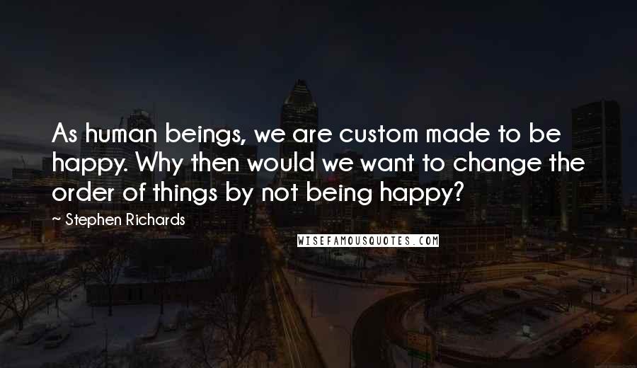 Stephen Richards Quotes: As human beings, we are custom made to be happy. Why then would we want to change the order of things by not being happy?