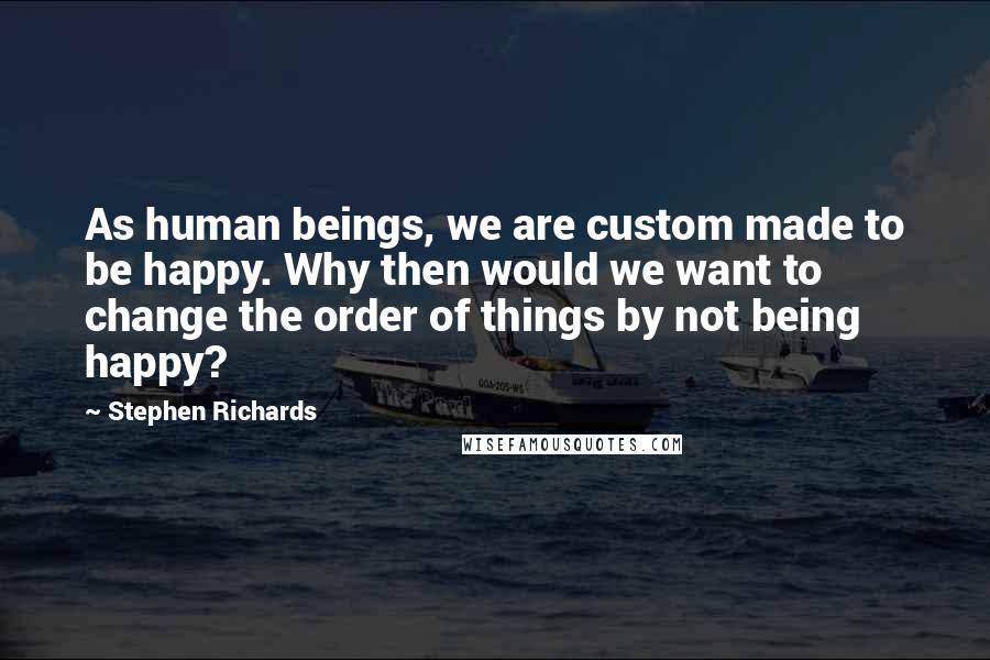 Stephen Richards Quotes: As human beings, we are custom made to be happy. Why then would we want to change the order of things by not being happy?