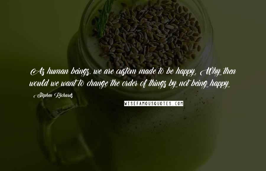 Stephen Richards Quotes: As human beings, we are custom made to be happy. Why then would we want to change the order of things by not being happy?