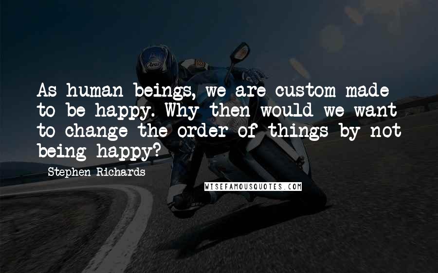 Stephen Richards Quotes: As human beings, we are custom made to be happy. Why then would we want to change the order of things by not being happy?