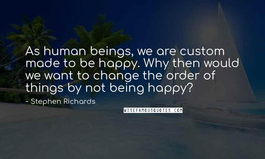 Stephen Richards Quotes: As human beings, we are custom made to be happy. Why then would we want to change the order of things by not being happy?