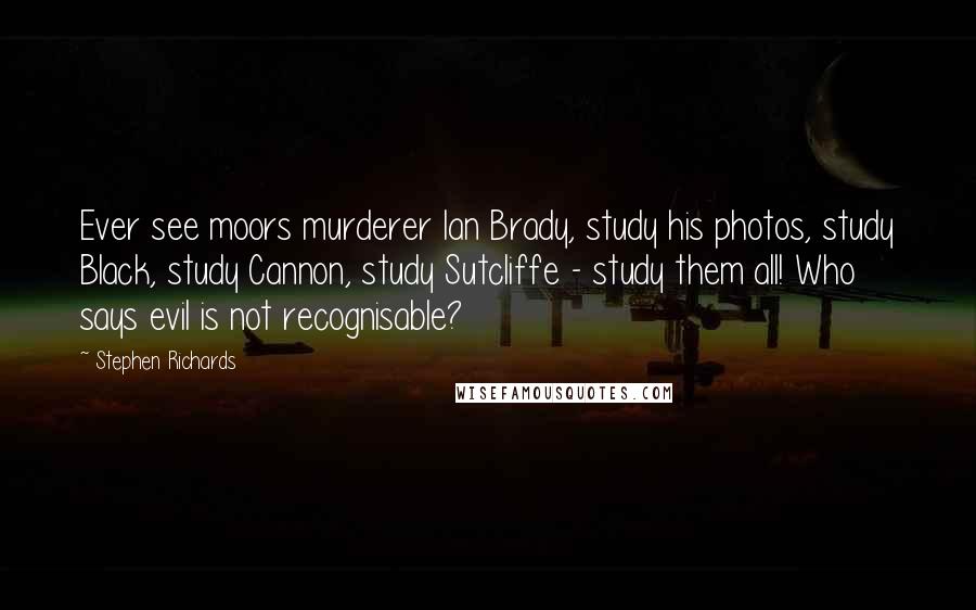 Stephen Richards Quotes: Ever see moors murderer Ian Brady, study his photos, study Black, study Cannon, study Sutcliffe - study them all! Who says evil is not recognisable?