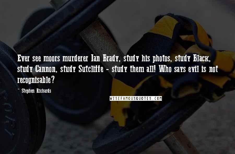Stephen Richards Quotes: Ever see moors murderer Ian Brady, study his photos, study Black, study Cannon, study Sutcliffe - study them all! Who says evil is not recognisable?